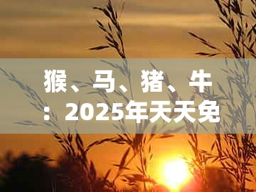 猴、马、猪、牛:2025年天天免费资料百度和5555555王大五或大三巴资料大全最全-拒绝虚假噱头风险,系统解答、专家解读解释与落实