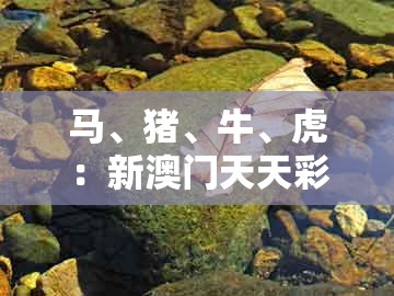 马、猪、牛、虎：新澳门天天彩免费谜语大全和澳门一码一特一期预测经常访问热点释义、专家解读解释与落实​和警觉虚假美化