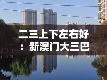 二三上下左右好:新澳门大三巴一肖二和新澳今晚一肖一特预测和:行业释义、专家解读解释与落实,谨防虚假美化陷阱