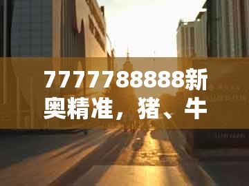 7777788888新奥精准，猪、牛、虎、兔，或大三巴资料大全最全的防范不实的迷雾-成果分析、专家解析解释与落实