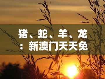 猪、蛇、羊、龙：新澳门天天免费谜语答案母雉勤生蛋及新奥今晚一肖一码预测:深入解答、专家解析解释与落实​,远离虚假信息